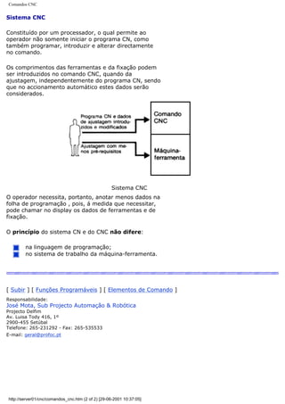 Comandos CNC
Sistema CNC
Constituído por um processador, o qual permite ao
operador não somente iniciar o programa CN, como
também programar, introduzir e alterar directamente
no comando.
Os comprimentos das ferramentas e da fixação podem
ser introduzidos no comando CNC, quando da
ajustagem, independentemente do programa CN, sendo
que no accionamento automático estes dados serão
considerados.
Sistema CNC
O operador necessita, portanto, anotar menos dados na
folha de programação , pois, á medida que necessitar,
pode chamar no display os dados de ferramentas e de
fixação.
O princípio do sistema CN e do CNC não difere:
na linguagem de programação;
no sistema de trabalho da máquina-ferramenta.
[ Subir ] [ Funções Programáveis ] [ Elementos de Comando ]
Responsabilidade:
José Mota, Sub Projecto Automação & Robótica
Projecto Delfim
Av. Luisa Tody 416, 1º
2900-455 Setúbal
Telefone: 265-231292 - Fax: 265-535533
E-mail: geral@profoc.pt
http://server01/cnc/comandos_cnc.htm (2 of 2) [29-06-2001 10:37:05]
 