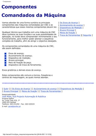 Componentes
Componentes
Comandados da Máquina
Vamos abordar de uma forma sumária os principais
componentes das máquinas comandadas por CNC e as
características que esses mesmos componentes devem ter.
Qualquer técnico que trabalha com uma máquina de CNC
deve conhecer as suas funções e as suas possibilidades de
aplicação, no fundo deve compreender minimamente o seu
funcionamento, para melhor poder planear a sequência
completa do trabalho, afim de atingir o objectivo desejado.
Os componentes comandados de uma máquina de CNC,
são assim definidos:
Eixos de avanço;
Accionamento do avanço;
Dispositivo de medição;
Árvore principal;
Meio de fixação da peça;
Dispositivo de troca de ferramenta;
Eixos giratórios e demais eixos de avanço.
Estes componentes são comuns a tornos, fresadoras e
centros de maquinagem, as quais iremos abordar.
[ Os Eixos de Avanço ]
[ Accionamento do avanço ]
[ Dispositivos de Medição ]
[ Árvore Principal ]
[ Meios de fixação ]
[ Troca de Ferramentas ][ Seguinte ]
[ Subir ] [ Os Eixos de Avanço ] [ Accionamento do avanço ] [ Dispositivos de Medição ]
[ Árvore Principal ] [ Meios de fixação ] [ Troca de Ferramentas ]
Responsabilidade:
José Mota, Sub Projecto Automação & Robótica
Projecto Delfim
Av. Luisa Tody 416, 1º
2900-455 Setúbal
Telefone: 265-231292 - Fax: 265-535533
E-mail: geral@profoc.pt
http://server01/cnc/tipos_maquina/componentes.htm [28-06-2001 13:13:52]
 