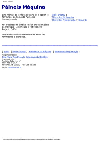 Páineis Máquina
Páineis Máquina
Este manual de formação destina-se a apoiar os
formandos de Comando Numérico
Computorizado.
Foi preparado no âmbito do sub-projecto Gestão
da Produção - Automação & Robótica, do
Projecto Delfim.
O manual irá conter elementos de apoio aos
formadores e exercícios.
[ Vídeo Display ]
[ Elementos da Máquina ]
[ Elementos Programação ][ Seguinte ]
[ Subir ] [ Vídeo Display ] [ Elementos da Máquina ] [ Elementos Programação ]
Responsabilidade:
José Mota, Sub Projecto Automação & Robótica
Projecto Delfim
Av. Luisa Tody 416, 1º
2900-455 Setúbal
Telefone: 265-231292 - Fax: 265-535533
E-mail: geral@profoc.pt
http://server01/cnc/comandos/elementos/paineis_maquina.htm [29-06-2001 10:40:27]
 