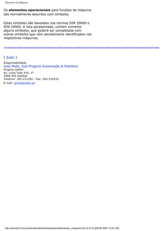 Elementos da Máquina
Os elementos operacionais para funções da máquina
são normalmente descritos com símbolos.
Estes símbolos são baseados nas normas DIN 30600 e
DIN 24900. A lista apresentada, contém somente
alguns símbolos, que poderá ser completada com
outros símbolos que vêm devidamente identificados nas
respectivas máquinas.
[ Subir ]
Responsabilidade:
José Mota, Sub Projecto Automação & Robótica
Projecto Delfim
Av. Luisa Tody 416, 1º
2900-455 Setúbal
Telefone: 265-231292 - Fax: 265-535533
E-mail: geral@profoc.pt
http://server01/cnc/comandos/elementos/paineis/elementos_maquina.htm (3 of 3) [29-06-2001 10:41:02]
 