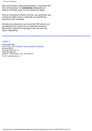 Elementos Programação
Para que existam estas possibilidades, o comando CNC
deve ainda possuir os conectores adequados ao
sistema utilizado, para a transmissão dos dados.
Para os conectores existem normas, que garantem que
a troca de dados entre o comando e os periféricos
exteriores seja realizada.
Os tipos de conectores num comando CNC devem ser
considerados na compra de um aparelho adicional.
Mais tarde, quando em operação, isto não será um
factor importante.
[ Subir ]
Responsabilidade:
José Mota, Sub Projecto Automação & Robótica
Projecto Delfim
Av. Luisa Tody 416, 1º
2900-455 Setúbal
Telefone: 265-231292 - Fax: 265-535533
E-mail: geral@profoc.pt
http://server01/cnc/comandos/elementos/paineis/elementos_programacao.htm (4 of 4) [29-06-2001 10:41:17]
 