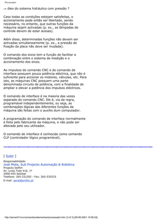 Processador
⇒ óleo do sistema hidráulico com pressão ?
Caso todas as condições estejam satisfeitas, o
accionamento pode então ser libertado, sendo
necessário, no entanto, que outras funções da
máquina sejam activadas (p. ex., as lâmpadas de
controle devem de estar acesas).
Além disso, determinadas funções não devem ser
activadas simultaneamente (p. ex., a pressão de
fixação da placa não deve ser mudada).
O comando dos eixos tem a função de facilitar a
combinação entre o sistema de medição e o
accionamento dos eixos.
Ao impulsos do comando CNC e do comando de
interface possuem pouca potência eléctrica, que não é
suficiente para accionar os motores, válvulas, etc. Para
isto, as máquinas CNC possuem uma parte
denominada circuito de potência, com a finalidade de
ampliar e elevar a potência dos impulsos eléctricos.
O comando de interface é na maioria das vezes
separado do comando CNC. Ele é, via da regra,
programável independentemente, ou seja, as
combinações lógicas das diferentes funções da
máquina são feitas com o auxílio dum computador.
A programação do comando de interface normalmente
é feita pelo fabricante da máquina, e não pode ser
alterada pelo seu utilizador.
O comando de interface é conhecido como comando
CLP (controlador lógico programável).
[ Subir ]
Responsabilidade:
José Mota, Sub Projecto Automação & Robótica
Projecto Delfim
Av. Luisa Tody 416, 1º
2900-455 Setúbal
Telefone: 265-231292 - Fax: 265-535533
E-mail: geral@profoc.pt
http://server01/cnc/comandos/elementos/processador.htm (3 of 3) [29-06-2001 10:56:24]
 