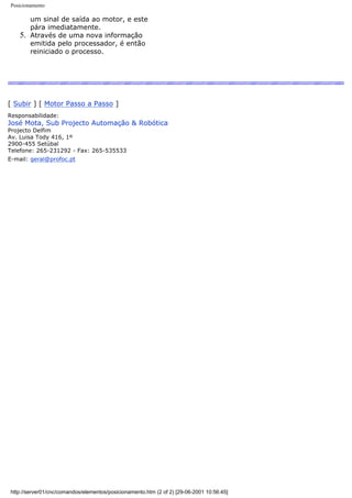 Posicionamento
um sinal de saída ao motor, e este
pára imediatamente.
5. Através de uma nova informação
emitida pelo processador, é então
reiniciado o processo.
[ Subir ] [ Motor Passo a Passo ]
Responsabilidade:
José Mota, Sub Projecto Automação & Robótica
Projecto Delfim
Av. Luisa Tody 416, 1º
2900-455 Setúbal
Telefone: 265-231292 - Fax: 265-535533
E-mail: geral@profoc.pt
http://server01/cnc/comandos/elementos/posicionamento.htm (2 of 2) [29-06-2001 10:56:45]
 