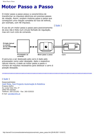 Motor Passo a Passo
Motor Passo a Passo
O motor passo a passo possui a característica de
transformar os impulsos eléctricos em precisos passos
de rotação. Assim, existem motores passo a passo que
conseguem uma rotação completa do fuso de esferas,
por exemplo, com 48 impulsos.
O uso do um motor passo a passo para posicionamento
do eixo não é feito num círculo fechado de regulação,
mas sim num ciclo de comando.
[ Subir ]
O percurso a ser deslocado pelo carro é dado pelo
processador como valor desejado. Após o respectivo
cálculo interno, é dado ao motor passo a passo o
número de impulsos necessários para deslocar o carro á
posição desejada.
[ Subir ]
Responsabilidade:
José Mota, Sub Projecto Automação & Robótica
Projecto Delfim
Av. Luisa Tody 416, 1º
2900-455 Setúbal
Telefone: 265-231292 - Fax: 265-535533
E-mail: geral@profoc.pt
http://server01/cnc/comandos/elementos/posiciona/motor_passo_passo.htm [29-06-2001 10:56:57]
 