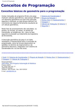 Conceitos de Programação
Conceitos de Programação
Conceitos básicos de geometria para a programação
Certas instruções do programa CN de uma peça
implicam cálculos geométricos, seja porque definem
um elemento geométrico ao qual uma instrução
seguinte o chamará, ou seja porque definem um
movimento da máquina-ferramenta resultante de
um cálculo geométrico.
Nesta fase do processamento são calculados: os
pontos, os círculos, as rectas, os pontos de
intersecção, as tangências, etc., para na fase
seguinte se proceder ao tratamento da trajectória
da ferramenta.
A descrição geométrica da peça é um dado
necessário e imprescindível para a conclusão da
programação, como tal há que desenvolver as
aptidões no domínio da trigonometria e da
geometria descritiva, integrados num sistema de
coordenadas de 2 ou de três eixos.
[ Sistema de Coordenadas ]
[ Ângulo de Rotação ]
[ Pontos Zero ] [ Deslocamentos ]
[ Cotagem ]
[ Cálculo de Triângulos ][ Anterior ]
[ Seguinte ]
[ Subir ] [ Sistema de Coordenadas ] [ Ângulo de Rotação ] [ Pontos Zero ] [ Deslocamentos ]
[ Cotagem ] [ Cálculo de Triângulos ]
Responsabilidade:
José Mota, Sub Projecto Automação & Robótica
Projecto Delfim
Av. Luisa Tody 416, 1º
2900-455 Setúbal
Telefone: 265-231292 - Fax: 265-535533
E-mail: geral@profoc.pt
http://server01/cnc/conceitos_programacao.htm [29-06-2001 11:02:02]
 