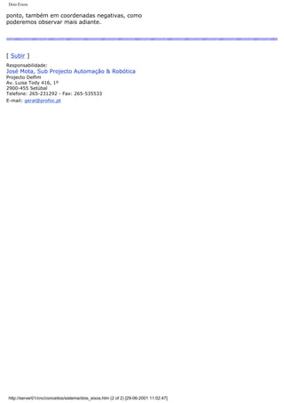 Dois Eixos
ponto, também em coordenadas negativas, como
poderemos observar mais adiante.
[ Subir ]
Responsabilidade:
José Mota, Sub Projecto Automação & Robótica
Projecto Delfim
Av. Luisa Tody 416, 1º
2900-455 Setúbal
Telefone: 265-231292 - Fax: 265-535533
E-mail: geral@profoc.pt
http://server01/cnc/conceitos/sistema/dois_eixos.htm (2 of 2) [29-06-2001 11:02:47]
 