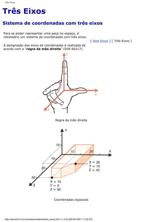 Três Eixos
Três Eixos
Sistema de coordenadas com três eixos
Para se poder representar uma peça no espaço, é
necessário um sistema de coordenadas com três eixos.
A designação dos eixos de coordenadas é realizada de
acordo com a “regra da mão direita” (DIN 66217).
[ Dois Eixos ] [ Três Eixos ]
Regra da mão direita
Coordenadas espaciais
http://server01/cnc/conceitos/sistema/tres_eixos.htm (1 of 4) [29-06-2001 11:02:57]
 