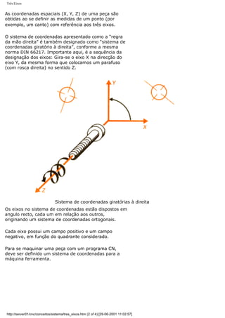 Três Eixos
As coordenadas espaciais (X, Y, Z) de uma peça são
obtidas ao se definir as medidas de um ponto (por
exemplo, um canto) com referência aos três eixos.
O sistema de coordenadas apresentado como a “regra
da mão direita” é também designado como “sistema de
coordenadas giratório à direita”, conforme a mesma
norma DIN 66217. Importante aqui, é a sequência da
designação dos eixos: Gira-se o eixo X na direcção do
eixo Y, da mesma forma que colocamos um parafuso
(com rosca direita) no sentido Z.
Sistema de coordenadas giratórias à direita
Os eixos no sistema de coordenadas estão dispostos em
angulo recto, cada um em relação aos outros,
originando um sistema de coordenadas ortogonais.
Cada eixo possui um campo positivo e um campo
negativo, em função do quadrante considerado.
Para se maquinar uma peça com um programa CN,
deve ser definido um sistema de coordenadas para a
máquina ferramenta.
http://server01/cnc/conceitos/sistema/tres_eixos.htm (2 of 4) [29-06-2001 11:02:57]
 
