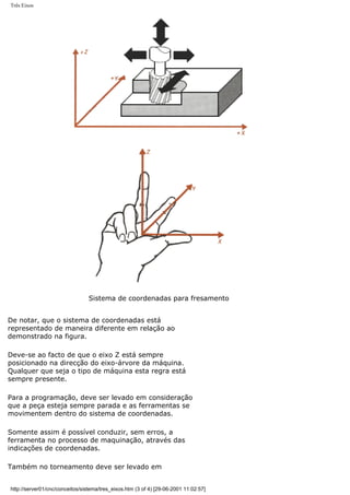 Três Eixos
Sistema de coordenadas para fresamento
De notar, que o sistema de coordenadas está
representado de maneira diferente em relação ao
demonstrado na figura.
Deve-se ao facto de que o eixo Z está sempre
posicionado na direcção do eixo-árvore da máquina.
Qualquer que seja o tipo de máquina esta regra está
sempre presente.
Para a programação, deve ser levado em consideração
que a peça esteja sempre parada e as ferramentas se
movimentem dentro do sistema de coordenadas.
Somente assim é possível conduzir, sem erros, a
ferramenta no processo de maquinação, através das
indicações de coordenadas.
Também no torneamento deve ser levado em
http://server01/cnc/conceitos/sistema/tres_eixos.htm (3 of 4) [29-06-2001 11:02:57]
 
