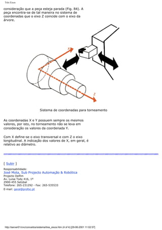 Três Eixos
consideração que a peça esteja parada (Fig. 84). A
peça encontra-se de tal maneira no sistema de
coordenadas que o eixo Z coincide com o eixo da
árvore.
Sistema de coordenadas para torneamento
As coordenadas X e Y possuem sempre os mesmos
valores, por isto, no torneamento não se leva em
consideração os valores da coordenada Y.
Com X define-se o eixo transversal e com Z o eixo
longitudinal. A indicação dos valores de X, em geral, é
relativo ao diâmetro.
[ Subir ]
Responsabilidade:
José Mota, Sub Projecto Automação & Robótica
Projecto Delfim
Av. Luisa Tody 416, 1º
2900-455 Setúbal
Telefone: 265-231292 - Fax: 265-535533
E-mail: geral@profoc.pt
http://server01/cnc/conceitos/sistema/tres_eixos.htm (4 of 4) [29-06-2001 11:02:57]
 
