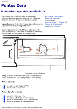 Pontos Zero
Pontos Zero
Pontos-Zero e pontos de referência
O comando dos movimentos da ferramenta na
maquinação de uma peça é realizado em máquinas
CNC com o auxílio de sistemas de coordenadas.
A posição exacta deste, dentro da máquina ferramenta
é determinado através do ponto-zero.
Numa máquina ferramenta CNC, ao lado dos pontos-
zero, existem ainda uma série de pontos de referência,
que auxiliam na operação e na programação.
[ Sistema de Coordenadas ]
[ Ângulo de Rotação ]
[ Pontos Zero ]
[ Deslocamentos ] [ Cotagem ]
[ Cálculo de Triângulos ]
[ Anterior ] [ Seguinte ]
Pontos-zero e de referência
Na figura acima estão representados diversos pontos-
zero e de referência, que a seguir serão esclarecidos.
Pontos-zero são:
pontos-zero da máquina “M”;
ponto-zero da peça “W”.
Pontos de referência são:
ponto de referência “R”;
pontos de referência da ferramenta:
ponto de ajustamento “E” da ferramenta;
ponto de assento “N” da ferramenta.
http://server01/cnc/conceitos/pontos_zero.htm (1 of 7) [29-06-2001 11:04:58]
 
