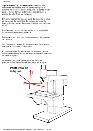 Pontos Zero
O ponto-zero “M” da máquina é definido pelo
fabricante da mesma. Ele é o ponto-zero para o
sistema de coordenadas da máquina e o ponto inicial
para todos os demais sistemas de coordenadas e
pontos de referência da máquina.
Em geral nos tornos o ponto-zero da máquina localiza-
se no centro da superfície de encosto do topo da
árvore. Assim, o eixo da árvore principal representa o
eixo Z.
O movimento perpendicular a este (executado pela
ferramenta) representa o eixo X.
Estes eixos têm sentidos positivos dentro da sua área
de trabalho.
Nas fresadoras, a posição do ponto-zero da máquina
varia de acordo com o fabricante.
A posição exacta do ponto-zero da máquina, assim
como o sentido dos eixos, estão indicados nos manuais
de cada máquina.
No entanto, de uma forma geral encontra-se
posicionado no canto frontal esquerdo da máquina.
http://server01/cnc/conceitos/pontos_zero.htm (2 of 7) [29-06-2001 11:04:58]
 