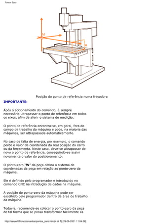 Pontos Zero
Posição do ponto de referência numa fresadora
IMPORTANTE:
Após o accionamento do comando, é sempre
necessário ultrapassar o ponto de referência em todos
os eixos, afim de aferir o sistema de medição.
O ponto de referência encontra-se, em geral, fora do
campo de trabalho da máquina e pode, na maioria das
máquinas, ser ultrapassada automaticamente.
No caso de falta de energia, por exemplo, o comando
perde o valor da coordenada da real posição do carro
ou da ferramenta. Neste caso, deve-se ultrapassar de
novo o ponto de referência, conseguindo-se assim
novamente o valor do posicionamento.
O ponto-zero “W” da peça defina o sistema de
coordenadas da peça em relação ao ponto-zero da
máquina.
Ele é definido pelo programador e introduzido no
comando CNC na introdução de dados na máquina.
A posição do ponto-zero da máquina pode ser
escolhido pelo programador dentro da área de trabalho
da máquina.
Todavia, recomenda-se colocar o ponto-zero da peça
de tal forma que se possa transformar facilmente as
http://server01/cnc/conceitos/pontos_zero.htm (4 of 7) [29-06-2001 11:04:58]
 