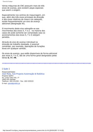 Eixos de Avanço
Várias máquinas de CNC possuem mais de três
eixos de avanço, pois existem peças especiais
que assim o exigem.
Especialmente nos centros de maquinagem, em
que, além dos três eixos principais de direcção
e dos eixos rotativos da mesa e do cabeçote,
existe frequentemente um eixo de avanço
adicional (designação W).
O movimento deste eixo sobrepõe-se aos
movimentos dos eixos X, Y e Z. na maioria dos
casos ele pode somente ser comandado caso os
accionamentos dos eixos X, Y e Z estejam
parados.
Através do eixo de avanço individual na
direcção de trabalho desejada, é possível
comandar, por exemplo, operações de furações
leves em qualquer sentido.
Os eixos de avanço, que estão disponíveis de forma adicional
aos eixos X, Y e Z, são de uma forma geral designados pelas
letras U, V e W.
[ Subir ]
Responsabilidade:
José Mota, Sub Projecto Automação & Robótica
Projecto Delfim
Av. Luisa Tody 416, 1º
2900-455 Setúbal
Telefone: 265-231292 - Fax: 265-535533
E-mail: geral@profoc.pt
http://server01/cnc/tipos_maquina/componentes/eixos_avanco.htm (4 of 4) [28-06-2001 13:14:22]
 