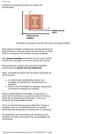Pontos Zero
medidas do desenho da peça em valores de
coordenadas.
Exemplo da posição do ponto-zero para uma peça fresada
Para peças torneadas o ponto-zero da peça deveria ser
determinado na linha do centro do eixo-árvore no lado
direito ou esquerdo do contorno da peça acabada.
Para peças fresadas recomenda-se, em geral, definir
o ponto-zero da peça num canto externo da mesma.
Ocasionalmente o ponto-zero da peça é também
denominado de ponto-zero do programa.
Nota: A posição do ponto-zero da peça é escolhido de
tal forma que:
a. os valores das coordenadas possam ser
tomadas, de preferência, directamente no
desenho;
b. facilite uma orientação na sujeição, preparação
e controle do sistema de medição.
Para a maquinação de uma peça, é preciso que a
ponta da ferramenta ou o gume de corte da mesma,
possa ser comandado para executar o percurso
desejado de maquinação da peça.
Como as ferramentas possuem diferentes formas e
medidas, deve-se inicialmente tomar as exactas
dimensões da ferramenta e introduzi-las no comando.
As dimensões das ferramentas são obtidas na pré-
medição com base num ponto fixo de ajustagem da
ferramenta.
http://server01/cnc/conceitos/pontos_zero.htm (5 of 7) [29-06-2001 11:04:58]
 