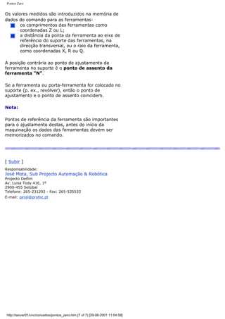 Pontos Zero
Os valores medidos são introduzidos na memória de
dados do comando para as ferramentas:
os comprimentos das ferramentas como
coordenadas Z ou L;
a distância da ponta da ferramenta ao eixo de
referência do suporte das ferramentas, na
direcção transversal, ou o raio da ferramenta,
como coordenadas X, R ou Q.
A posição contrária ao ponto de ajustamento da
ferramenta no suporte é o ponto de assento da
ferramenta “N”.
Se a ferramenta ou porta-ferramenta for colocado no
suporte (p. ex., revólver), então o ponto de
ajustamento e o ponto de assento coincidem.
Nota:
Pontos de referência da ferramenta são importantes
para o ajustamento destas, antes do início da
maquinação os dados das ferramentas devem ser
memorizados no comando.
[ Subir ]
Responsabilidade:
José Mota, Sub Projecto Automação & Robótica
Projecto Delfim
Av. Luisa Tody 416, 1º
2900-455 Setúbal
Telefone: 265-231292 - Fax: 265-535533
E-mail: geral@profoc.pt
http://server01/cnc/conceitos/pontos_zero.htm (7 of 7) [29-06-2001 11:04:58]
 