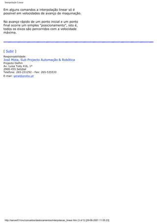 Interpolação Linear
Em alguns comandos a interpolação linear só é
possível em velocidades de avanço de maquinação.
No avanço rápido de um ponto inicial e um ponto
final ocorre um simples “posicionamento”, isto é,
todos os eixos são percorridos com a velocidade
máxima.
[ Subir ]
Responsabilidade:
José Mota, Sub Projecto Automação & Robótica
Projecto Delfim
Av. Luisa Tody 416, 1º
2900-455 Setúbal
Telefone: 265-231292 - Fax: 265-535533
E-mail: geral@profoc.pt
http://server01/cnc/conceitos/deslocamentos/interpolacao_linear.htm (3 of 3) [29-06-2001 11:05:23]
 