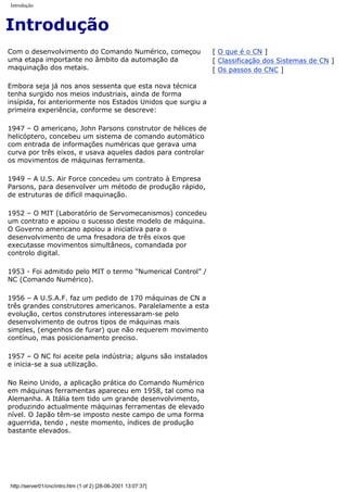 Introdução
Introdução
Com o desenvolvimento do Comando Numérico, começou
uma etapa importante no âmbito da automação da
maquinação dos metais.
Embora seja já nos anos sessenta que esta nova técnica
tenha surgido nos meios industriais, ainda de forma
insípida, foi anteriormente nos Estados Unidos que surgiu a
primeira experiência, conforme se descreve:
1947 – O americano, John Parsons construtor de hélices de
helicóptero, concebeu um sistema de comando automático
com entrada de informações numéricas que gerava uma
curva por três eixos, e usava aqueles dados para controlar
os movimentos de máquinas ferramenta.
1949 – A U.S. Air Force concedeu um contrato à Empresa
Parsons, para desenvolver um método de produção rápido,
de estruturas de difícil maquinação.
1952 – O MIT (Laboratório de Servomecanismos) concedeu
um contrato e apoiou o sucesso deste modelo de máquina.
O Governo americano apoiou a iniciativa para o
desenvolvimento de uma fresadora de três eixos que
executasse movimentos simultâneos, comandada por
controlo digital.
1953 - Foi admitido pelo MIT o termo "Numerical Control” /
NC (Comando Numérico).
1956 – A U.S.A.F. faz um pedido de 170 máquinas de CN a
três grandes construtores americanos. Paralelamente a esta
evolução, certos construtores interessaram-se pelo
desenvolvimento de outros tipos de máquinas mais
simples, (engenhos de furar) que não requerem movimento
contínuo, mas posicionamento preciso.
1957 – O NC foi aceite pela indústria; alguns são instalados
e inicia-se a sua utilização.
No Reino Unido, a aplicação prática do Comando Numérico
em máquinas ferramentas apareceu em 1958, tal como na
Alemanha. A Itália tem tido um grande desenvolvimento,
produzindo actualmente máquinas ferramentas de elevado
nível. O Japão têm-se imposto neste campo de uma forma
aguerrida, tendo , neste momento, índices de produção
bastante elevados.
[ O que é o CN ]
[ Classificação dos Sistemas de CN ]
[ Os passos do CNC ]
http://server01/cnc/intro.htm (1 of 2) [28-06-2001 13:07:37]
 