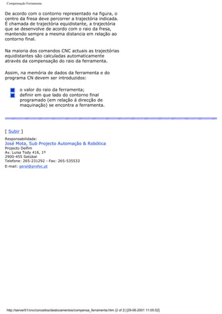 Compensação Ferramenta
De acordo com o contorno representado na figura, o
centro da fresa deve percorrer a trajectória indicada.
É chamada de trajectória equidistante, a trajectória
que se desenvolve de acordo com o raio da fresa,
mantendo sempre a mesma distancia em relação ao
contorno final.
Na maioria dos comandos CNC actuais as trajectórias
equidistantes são calculadas automaticamente
através da compensação do raio da ferramenta.
Assim, na memória de dados da ferramenta e do
programa CN devem ser introduzidos:
o valor do raio da ferramenta;
definir em que lado do contorno final
programado (em relação á direcção de
maquinação) se encontra a ferramenta.
[ Subir ]
Responsabilidade:
José Mota, Sub Projecto Automação & Robótica
Projecto Delfim
Av. Luisa Tody 416, 1º
2900-455 Setúbal
Telefone: 265-231292 - Fax: 265-535533
E-mail: geral@profoc.pt
http://server01/cnc/conceitos/deslocamentos/compensa_ferramenta.htm (2 of 2) [29-06-2001 11:05:52]
 