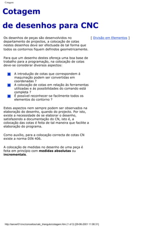 Cotagem
Cotagem
de desenhos para CNC
Os desenhos de peças são desenvolvidos no
departamento de projectos, a colocação de cotas
nestes desenhos deve ser efectuada de tal forma que
todos os contornos fiquem definidos geometricamente.
Para que um desenho destes ofereça uma boa base de
trabalho para a programação, na colocação de cotas
deve-se considerar diversos aspectos:
A introdução de cotas que correspondem á
maquinação podem ser convertidas em
coordenadas ?
A colocação de cotas em relação ás ferramentas
utilizadas e ás possibilidades do comando está
completa ?
É possível reconhecer-se facilmente todos os
elementos do contorno ?
Estes aspectos nem sempre podem ser observados na
elaboração do desenho, quando do projecto. Por isto,
existe a necessidade de se elaborar o desenho,
satisfazendo a documentação do CN, isto é, a
colocação das cotas é feita de tal maneira que facilite a
elaboração do programa.
Como auxílio, para a colocação correcta de cotas CN
existe a norma DIN 406.
A colocação de medidas no desenho de uma peça é
feita em princípio com medidas absolutas ou
incrementais.
[ Divisão em Elementos ]
http://server01/cnc/conceitos/calc_triangulo/cotagem.htm (1 of 3) [29-06-2001 11:06:31]
 