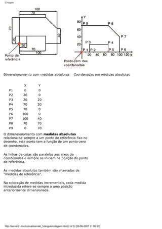 Cotagem
Dimensionamento com medidas absolutas Coordenadas em medidas absolutas
X Y
P1 0 0
P2 20 0
P3 20 20
P4 70 20
P5 70 0
P6 100 0
P7 100 40
P8 70 70
P9 0 70
O dimensionamento com medidas absolutas
relaciona-se sempre a um ponto de referência fixo no
desenho, este ponto tem a função de um ponto-zero
de coordenadas.
As linhas de cotas são paralelas aos eixos de
coordenadas e sempre se iniciam na posição do ponto
de referência.
As medidas absolutas também são chamadas de
“medidas de referência”.
Na colocação de medidas incrementais, cada medida
introduzida refere-se sempre a uma posição
anteriormente dimensionada.
http://server01/cnc/conceitos/calc_triangulo/cotagem.htm (2 of 3) [29-06-2001 11:06:31]
 