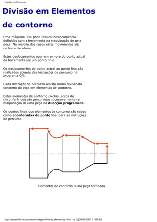 Divisão em Elementos
Divisão em Elementos
de contorno
Uma máquina CNC pode realizar deslocamentos
definidos com a ferramenta na maquinação de uma
peça. Na maioria dos casos estes movimentos são
rectos e circulares.
Estes deslocamentos ocorrem sempre do ponto actual
da ferramenta até um ponto final.
Os deslocamentos do ponto actual ao ponto final são
realizados através das instruções de percurso no
programa CN.
Cada instrução de percurso resulta numa divisão do
contorno da peça em elementos de contorno.
Estes elementos de contorno (rectas, arcos de
circunferência) são percorridos sucessivamente na
maquinação de uma peça na direcção programada.
Os pontos finais dos elementos de contorno são dados
como coordenadas do ponto final para as instruções
de percurso.
Elementos de contorno numa peça torneada
http://server01/cnc/conceitos/cotagem/divisao_elementos.htm (1 of 3) [29-06-2001 11:06:40]
 