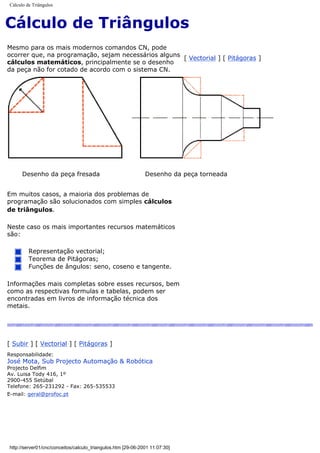 Cálculo de Triângulos
Cálculo de Triângulos
Mesmo para os mais modernos comandos CN, pode
ocorrer que, na programação, sejam necessários alguns
cálculos matemáticos, principalmente se o desenho
da peça não for cotado de acordo com o sistema CN.
[ Vectorial ] [ Pitágoras ]
Desenho da peça fresada Desenho da peça torneada
Em muitos casos, a maioria dos problemas de
programação são solucionados com simples cálculos
de triângulos.
Neste caso os mais importantes recursos matemáticos
são:
Representação vectorial;
Teorema de Pitágoras;
Funções de ângulos: seno, coseno e tangente.
Informações mais completas sobre esses recursos, bem
como as respectivas formulas e tabelas, podem ser
encontradas em livros de informação técnica dos
metais.
[ Subir ] [ Vectorial ] [ Pitágoras ]
Responsabilidade:
José Mota, Sub Projecto Automação & Robótica
Projecto Delfim
Av. Luisa Tody 416, 1º
2900-455 Setúbal
Telefone: 265-231292 - Fax: 265-535533
E-mail: geral@profoc.pt
http://server01/cnc/conceitos/calculo_triangulos.htm [29-06-2001 11:07:30]
 