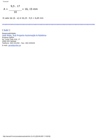 Vectorial
A =
9,5 . 17
= 16, 15 mm
10
O valor de (A - a) é 16,15 - 9,5 = 6,65 mm
[ Subir ]
Responsabilidade:
José Mota, Sub Projecto Automação & Robótica
Projecto Delfim
Av. Luisa Tody 416, 1º
2900-455 Setúbal
Telefone: 265-231292 - Fax: 265-535533
E-mail: geral@profoc.pt
http://server01/cnc/conceitos/vectorial.htm (3 of 3) [29-06-2001 11:08:00]
 