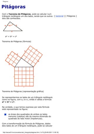 Pitágoras
Pitágoras
Com o Teorema de Pitágoras, pode-se calcular num
triângulo rectângulo um dos lados, sendo que os outros
dois são conhecidos.
[ Vectorial ] [ Pitágoras ]
a² + b² = c²
Teorema de Pitágoras (fórmula)
Teorema de Pitágoras (representação gráfica)
Se representarmos os lados de um triângulo rectângulo
como na figura, com a, b e c, então é válida a formula
a² + b² = c².
Na verdade, o que temos expresso por esta fórmula
está representado na figura:
as áreas dos quadrados de ambos os lados
menores (catetos) são da mesma dimensão do
quadrado do lado maior (hipotenusa).
Com a transformação da fórmula de Pitágoras, dados
dois lados de um triângulo rectângulo, pode-se calcular
http://server01/cnc/conceitos/calc_triangulo/pitagoras.htm (1 of 5) [29-06-2001 11:08:18]
 