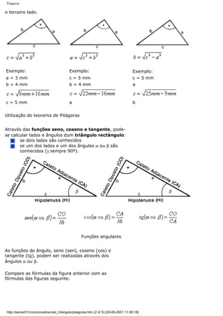 Pitágoras
o terceiro lado.
Exemplo: Exemplo: Exemplo:
a = 3 mm c = 5 mm c = 5 mm
b = 4 mm b = 4 mm a
c = 5 mm a b
Utilização do teorema de Pitágoras
Através das funções seno, coseno e tangente, pode-
se calcular lados e ângulos dum triângulo rectângulo:
se dois lados são conhecidos
se um dos lados e um dos ângulos α ou β são
conhecidos (γ sempre 90º).
Funções angulares
As funções de ângulo, seno (sen), coseno (cos) e
tangente (tg), podem ser realizadas através dos
ângulos α ou β.
Compare as fórmulas da figura anterior com as
fórmulas das figuras seguinte.
http://server01/cnc/conceitos/calc_triangulo/pitagoras.htm (2 of 5) [29-06-2001 11:08:18]
 
