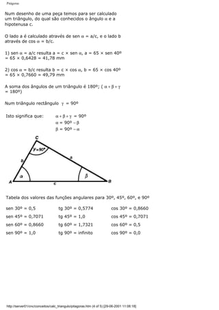 Pitágoras
Num desenho de uma peça temos para ser calculado
um triângulo, do qual são conhecidos o ângulo α e a
hipotenusa c.
O lado a é calculado através de sen α = a/c, e o lado b
através de cos α = b/c.
1) sen α = a/c resulta a = c × sen α, a = 65 × sen 40º
= 65 × 0,6428 = 41,78 mm
2) cos α = b/c resulta b = c × cos α, b = 65 × cos 40º
= 65 × 0,7660 = 49,79 mm
A soma dos ângulos de um triângulo é 180º; ( α + β + γ
= 180º)
Num triângulo rectângulo γ = 90º
Isto significa que: α + β + γ = 90º
α = 90º − β
β = 90º − α
Tabela dos valores das funções angulares para 30º, 45º, 60º, e 90º
sen 30º = 0,5 tg 30º = 0,5774 cos 30º = 0,8660
sen 45º = 0,7071 tg 45º = 1,0 cos 45º = 0,7071
sen 60º = 0,8660 tg 60º = 1,7321 cos 60º = 0,5
sen 90º = 1,0 tg 90º = infinito cos 90º = 0,0
http://server01/cnc/conceitos/calc_triangulo/pitagoras.htm (4 of 5) [29-06-2001 11:08:18]
 