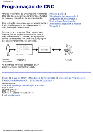 Programação CNC
Programação de CNC
Através do comando de uma máquina-ferramenta
CNC, são colocadas em funcionamento as funções
da máquina, necessárias para a maquinação.
Essa instrução é executada por um programa CN e
é introduzida no comando pelo operador da
máquina ou pelo programador.
O comando lê o programa CN e transforma as
informações em impulsos de comando para a
máquina-ferramenta, como tal, esse programa
deverá ser elaborado com uma estrutura própria
que seja compreendida pelo comando.
[ O que é o CNC? ]
[ Metodologia da Programação ]
[ Linguagem da Programação ]
[ Instruções de Programação ]
[ Controle da Trajectória ][ Anterior ]
[ Seguinte ]
Operador
Programador
Programa Máquina
As directrizes para essa concepção estão
desenvolvidas na norma DIN 66025.
[ Subir ] [ O que é o CNC? ] [ Metodologia da Programação ] [ Linguagem da Programação ]
[ Instruções de Programação ] [ Controle da Trajectória ]
Responsabilidade:
José Mota, Sub Projecto Automação & Robótica
Projecto Delfim
Av. Luisa Tody 416, 1º
2900-455 Setúbal
Telefone: 265-231292 - Fax: 265-535533
E-mail: geral@profoc.pt
http://server01/cnc/programacao_cnc.htm [29-06-2001 11:28:02]
 