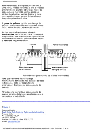 Accionamento do avanço
Esta transmissão é composta por um eixo e
uma porca, fixados no carro; o eixo é colocado
em movimento giratório através do motor de
accionamento movendo assim a porca no
sentido longitudinal, que faz deslizar o carro
correspondente com a mesa de trabalho ao
longo das guias da máquina.
A porca de esferas contém um sistema de
esferas, sendo garantida uma transferência de
força, isenta de atrito, do eixo aos carros.
Ambas as metades da porca são pré-
tensionadas uma contra a outra, podendo-se
atingir assim uma alta e repetitiva precisão nos
movimentos dos carros, principalmente devido
á pequena folga dos eixos.
Accionamento pelo sistema de esferas recirculantes
Para que o sistema de avanço seja
minimamente danificado, nos casos de colisões
indesejadas, pode ser acoplada uma
embraiagem deslizante no accionamento do
avanço.
Através deste elemento, o accionamento do
avanço será imediatamente paralisado, caso o
carro atinja um obstáculo.
[ Subir ]
Responsabilidade:
José Mota, Sub Projecto Automação & Robótica
Projecto Delfim
Av. Luisa Tody 416, 1º
2900-455 Setúbal
Telefone: 265-231292 - Fax: 265-535533
E-mail: geral@profoc.pt
http://server01/cnc/tipos_maquina/componentes/accionamento_avanco.htm (3 of 3) [28-06-2001 13:14:35]
 