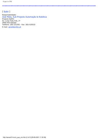 O que é o CNC
[ Subir ]
Responsabilidade:
José Mota, Sub Projecto Automação & Robótica
Projecto Delfim
Av. Luisa Tody 416, 1º
2900-455 Setúbal
Telefone: 265-231292 - Fax: 265-535533
E-mail: geral@profoc.pt
http://server01/cnc/o_que_cnc.htm (2 of 2) [29-06-2001 11:30:38]
 