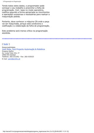 A Programação na Organização
Tendo todos estes dados, o programador pode
começar o seu trabalho e preencher a folha de
programação. Com base no modo operatório,
codifica segundo a forma apropriada os movimentos
e operações sucessivas e necessárias para realizar a
maquinação pedida.
Portanto, deve conhecer a máquina CN onde a peça
vai ser maquinada, porque esta condiciona a
codificação e a elaboração da folha de programação.
Este problema será menos crítico na programação
assistida.
[ Subir ]
Responsabilidade:
José Mota, Sub Projecto Automação & Robótica
Projecto Delfim
Av. Luisa Tody 416, 1º
2900-455 Setúbal
Telefone: 265-231292 - Fax: 265-535533
E-mail: geral@profoc.pt
http://server01/cnc/programacao/metodologia/programa_organizacao.htm (3 of 3) [29-06-2001 11:31:12]
 