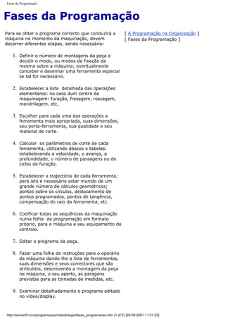 Fases da Programação
Fases da Programação
Para se obter o programa correcto que conduzirá a
máquina no momento da maquinação, devem
decorrer diferentes etapas, sendo necessário:
1. Definir o número de montagens da peça e
decidir o modo, ou modos de fixação da
mesma sobre a máquina; eventualmente
conceber e desenhar uma ferramenta especial
se tal for necessário.
2. Estabelecer a lista detalhada das operações
elementares: no caso dum centro de
maquinagem: furação, fresagem, roscagem,
mandrilagem, etc.
3. Escolher para cada uma das operações a
ferramenta mais apropriada, suas dimensões,
seu porta-ferramenta, sua qualidade e seu
material de corte.
4. Calcular os parâmetros de corte de cada
ferramenta, utilizando ábacos e tabelas:
estabelecendo a velocidade, o avanço, a
profundidade, o número de passagens ou de
ciclos de furação.
5. Estabelecer a trajectória de cada ferramenta;
para isto é necessário estar munido de um
grande número de cálculos geométricos;
pontos sobre os círculos, deslocamento de
pontos programados, pontos de tangência,
compensação do raio da ferramenta, etc.
6. Codificar todas as sequências da maquinação
numa folha de programação em formato
próprio, para a máquina e seu equipamento de
controlo.
7. Editar o programa da peça.
8. Fazer uma folha de instruções para o operário
da máquina dando-lhe a lista de ferramentas,
suas dimensões e seus correctores que são
atribuídos, descrevendo a montagem da peça
na máquina, o seu aperto, as paragens
previstas para as tomadas de medidas, etc.
9. Examinar detalhadamente o programa editado
no vídeo/display.
[ A Programação na Organização ]
[ Fases da Programação ]
http://server01/cnc/programacao/metodologia/fases_programacao.htm (1 of 2) [29-06-2001 11:31:22]
 