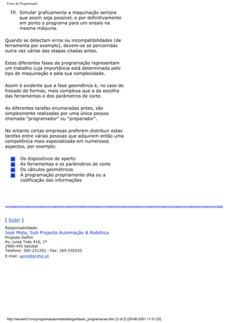 Fases da Programação
10. Simular graficamente a maquinação sempre
que assim seja possível, e por definitivamente
em ponto o programa para um ensaio na
mesma máquina.
Quando se detectam erros ou incompatibilidades (de
ferramenta por exemplo), devem-se se percorridas
outra vez várias das etapas citadas antes.
Estas diferentes fases da programação representam
um trabalho cuja importância está determinada pelo
tipo de maquinação e pela sua complexidade.
Assim é evidente que a fase geométrica é, no caso do
fresado de formas, mais complexa que a da escolha
das ferramentas e dos parâmetros de corte.
As diferentes tarefas enumeradas antes, são
simplesmente realizadas por uma única pessoa
chamada “programador” ou “preparador”.
No entanto certas empresas preferem distribuir estas
tarefas entre várias pessoas que adquirem então uma
competência mais especializada em numerosos
aspectos, por exemplo:
Os dispositivos de aperto
As ferramentas e os parâmetros de corte
Os cálculos geométricos
A programação propriamente dita ou a
codificação das informações
[ Subir ]
Responsabilidade:
José Mota, Sub Projecto Automação & Robótica
Projecto Delfim
Av. Luisa Tody 416, 1º
2900-455 Setúbal
Telefone: 265-231292 - Fax: 265-535533
E-mail: geral@profoc.pt
http://server01/cnc/programacao/metodologia/fases_programacao.htm (2 of 2) [29-06-2001 11:31:22]
 