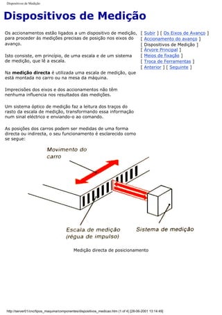 Dispositivos de Medição
Dispositivos de Medição
Os accionamentos estão ligados a um dispositivo de medição,
para proceder ás medições precisas de posição nos eixos do
avanço.
Isto consiste, em princípio, de uma escala e de um sistema
de medição, que lê a escala.
Na medição directa é utilizada uma escala de medição, que
está montada no carro ou na mesa da máquina.
Imprecisões dos eixos e dos accionamentos não têm
nenhuma influencia nos resultados das medições.
Um sistema óptico de medição faz a leitura dos traços do
rasto da escala de medição, transformando essa informação
num sinal eléctrico e enviando-o ao comando.
As posições dos carros podem ser medidas de uma forma
directa ou indirecta, o seu funcionamento é esclarecido como
se segue:
[ Subir ] [ Os Eixos de Avanço ]
[ Accionamento do avanço ]
[ Dispositivos de Medição ]
[ Árvore Principal ]
[ Meios de fixação ]
[ Troca de Ferramentas ]
[ Anterior ] [ Seguinte ]
Medição directa de posicionamento
http://server01/cnc/tipos_maquina/componentes/dispositivos_medicao.htm (1 of 4) [28-06-2001 13:14:49]
 