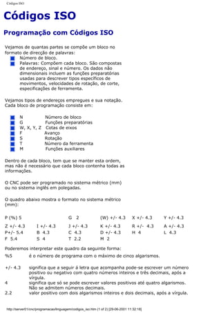 Códigos ISO
Códigos ISO
Programação com Códigos ISO
Vejamos de quantas partes se compõe um bloco no
formato de direcção de palavras:
Número de bloco.
Palavras: Compõem cada bloco. São compostas
de endereço, sinal e número. Os dados não
dimensionais incluem as funções preparatórias
usadas para descrever tipos específicos de
movimentos, velocidades de rotação, de corte,
especificações de ferramenta.
Vejamos tipos de endereços empregues e sua notação.
Cada bloco de programação consiste em:
N Número de bloco
G Funções preparatórias
W, X, Y, Z Cotas de eixos
F Avanço
S Rotação
T Número da ferramenta
M Funções auxiliares
Dentro de cada bloco, tem que se manter esta ordem,
mas não é necessário que cada bloco contenha todas as
informações.
O CNC pode ser programado no sistema métrico (mm)
ou no sistema inglês em polegadas.
O quadro abaixo mostra o formato no sistema métrico
(mm):
P (%) 5 G 2 (W) +/- 4.3 X +/- 4.3 Y +/- 4.3
Z +/- 4.3 I +/- 4.3 J +/- 4.3 K +/- 4.3 R +/- 4.3 A +/- 4.3
P+/- 5.4 B 4.3 C 4.3 D +/- 4.3 H 4 L 4.3
F 5.4 S 4 T 2.2 M 2
Poderemos interpretar este quadro da seguinte forma:
%5 é o número de programa com o máximo de cinco algarismos.
+/- 4.3 significa que a seguir á letra que acompanha pode-se escrever um número
positivo ou negativo com quatro números inteiros e três decimais, após a
vírgula.
4 significa que só se pode escrever valores positivos até quatro algarismos.
Não se admitem números decimais.
2.2 valor positivo com dois algarismos inteiros e dois decimais, após a vírgula.
http://server01/cnc/programacao/linguagem/codigos_iso.htm (1 of 2) [29-06-2001 11:32:18]
 