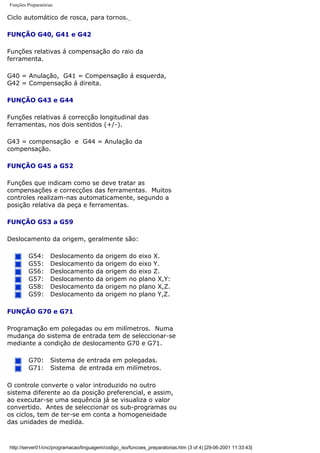 Funções Preparatórias
Ciclo automático de rosca, para tornos.
FUNÇÃO G40, G41 e G42
Funções relativas á compensação do raio da
ferramenta.
G40 = Anulação, G41 = Compensação á esquerda,
G42 = Compensação á direita.
FUNÇÃO G43 e G44
Funções relativas á correcção longitudinal das
ferramentas, nos dois sentidos (+/-).
G43 = compensação e G44 = Anulação da
compensação.
FUNÇÃO G45 a G52
Funções que indicam como se deve tratar as
compensações e correcções das ferramentas. Muitos
controles realizam-nas automaticamente, segundo a
posição relativa da peça e ferramentas.
FUNÇÃO G53 a G59
Deslocamento da origem, geralmente são:
G54: Deslocamento da origem do eixo X.
G55: Deslocamento da origem do eixo Y.
G56: Deslocamento da origem do eixo Z.
G57: Deslocamento da origem no plano X,Y:
G58: Deslocamento da origem no plano X,Z.
G59: Deslocamento da origem no plano Y,Z.
FUNÇÃO G70 e G71
Programação em polegadas ou em milímetros. Numa
mudança do sistema de entrada tem de seleccionar-se
mediante a condição de deslocamento G70 e G71.
G70: Sistema de entrada em polegadas.
G71: Sistema de entrada em milímetros.
O controle converte o valor introduzido no outro
sistema diferente ao da posição preferencial, e assim,
ao executar-se uma sequência já se visualiza o valor
convertido. Antes de seleccionar os sub-programas ou
os ciclos, tem de ter-se em conta a homogeneidade
das unidades de medida.
http://server01/cnc/programacao/linguagem/codigo_iso/funcoes_preparatorias.htm (3 of 4) [29-06-2001 11:33:43]
 