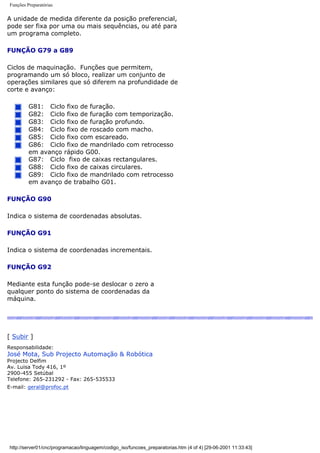 Funções Preparatórias
A unidade de medida diferente da posição preferencial,
pode ser fixa por uma ou mais sequências, ou até para
um programa completo.
FUNÇÃO G79 a G89
Ciclos de maquinação. Funções que permitem,
programando um só bloco, realizar um conjunto de
operações similares que só diferem na profundidade de
corte e avanço:
G81: Ciclo fixo de furação.
G82: Ciclo fixo de furação com temporização.
G83: Ciclo fixo de furação profundo.
G84: Ciclo fixo de roscado com macho.
G85: Ciclo fixo com escareado.
G86: Ciclo fixo de mandrilado com retrocesso
em avanço rápido G00.
G87: Ciclo fixo de caixas rectangulares.
G88: Ciclo fixo de caixas circulares.
G89: Ciclo fixo de mandrilado com retrocesso
em avanço de trabalho G01.
FUNÇÃO G90
Indica o sistema de coordenadas absolutas.
FUNÇÃO G91
Indica o sistema de coordenadas incrementais.
FUNÇÃO G92
Mediante esta função pode-se deslocar o zero a
qualquer ponto do sistema de coordenadas da
máquina.
[ Subir ]
Responsabilidade:
José Mota, Sub Projecto Automação & Robótica
Projecto Delfim
Av. Luisa Tody 416, 1º
2900-455 Setúbal
Telefone: 265-231292 - Fax: 265-535533
E-mail: geral@profoc.pt
http://server01/cnc/programacao/linguagem/codigo_iso/funcoes_preparatorias.htm (4 of 4) [29-06-2001 11:33:43]
 