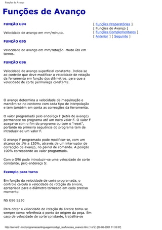 Funções de Avanço
Funções de Avanço
FUNÇÃO G94
Velocidade de avanço em mm/minuto.
FUNÇÃO G95
Velocidade de avanço em mm/rotação. Muito útil em
tornos.
FUNÇÃO G96
Velocidade de avanço superficial constante. Indica-se
ao controle que deve modificar a velocidade de rotação
da ferramenta em função dos diâmetros, para que a
velocidade de corte permaneça constante.
O avanço determina a velocidade de maquinação e
mantêm-se no contorno com cada tipo de interpolação
e tem também em conta as correcções da ferramenta.
O valor programado pelo endereço F (letra de avanço)
permanece no programa até um novo valor F. O valor F
apaga-se com o fim do programa ou com o "reset",
portanto na primeira sequência do programa tem de
introduzir-se um valor F.
O avanço F programado pode modificar-se, com um
alcance de 1% a 120%, através de um interruptor de
correcção de avanço, no painel de comando. A posição
100% corresponde ao valor programado.
Com o G96 pode introduzir-se uma velocidade de corte
constante, pelo endereço S:
Exemplo para torno
Em função da velocidade de corte programada, o
controle calcula a velocidade de rotação da árvore,
apropriada para o diâmetro torneado em cada preciso
momento.
N5 G96 S250
Para obter a velocidade de rotação da árvore toma-se
sempre como referência o ponto de origem da peça. Em
caso de velocidade de corte constante, trabalha-se
[ Funções Preparatórias ]
[ Funções de Avanço ]
[ Funções Complementares ]
[ Anterior ] [ Seguinte ]
http://server01/cnc/programacao/linguagem/codigo_iso/funcoes_avanco.htm (1 of 2) [29-06-2001 11:33:57]
 