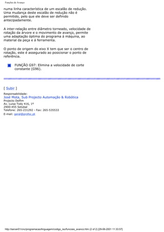 Funções de Avanço
numa linha característica de um escalão de redução.
Uma mudança deste escalão de redução não é
permitido, pelo que ele deve ser definido
antecipadamente.
A inter-relação entre diâmetro torneado, velocidade de
rotação da árvore e o movimento de avanço, permite
uma adaptação óptima do programa á máquina, ao
material da peça e á ferramenta.
O ponto de origem do eixo X tem que ser o centro de
rotação, este é assegurado ao posicionar o ponto de
referência.
FUNÇÃO G97: Elimina a velocidade de corte
constante (G96).
[ Subir ]
Responsabilidade:
José Mota, Sub Projecto Automação & Robótica
Projecto Delfim
Av. Luisa Tody 416, 1º
2900-455 Setúbal
Telefone: 265-231292 - Fax: 265-535533
E-mail: geral@profoc.pt
http://server01/cnc/programacao/linguagem/codigo_iso/funcoes_avanco.htm (2 of 2) [29-06-2001 11:33:57]
 