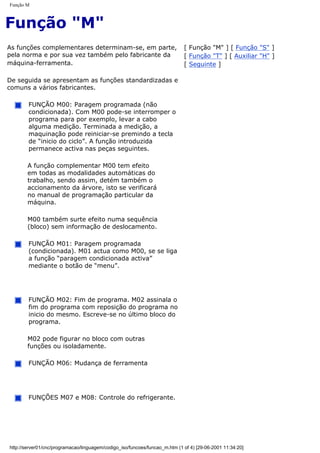 Função M
Função "M"
As funções complementares determinam-se, em parte,
pela norma e por sua vez também pelo fabricante da
máquina-ferramenta.
De seguida se apresentam as funções standardizadas e
comuns a vários fabricantes.
FUNÇÃO M00: Paragem programada (não
condicionada). Com M00 pode-se interromper o
programa para por exemplo, levar a cabo
alguma medição. Terminada a medição, a
maquinação pode reiniciar-se premindo a tecla
de “inicio do ciclo”. A função introduzida
permanece activa nas peças seguintes.
A função complementar M00 tem efeito
em todas as modalidades automáticas do
trabalho, sendo assim, detém também o
accionamento da árvore, isto se verificará
no manual de programação particular da
máquina.
M00 também surte efeito numa sequência
(bloco) sem informação de deslocamento.
FUNÇÃO M01: Paragem programada
(condicionada). M01 actua como M00, se se liga
a função “paragem condicionada activa”
mediante o botão de “menu”.
FUNÇÃO M02: Fim de programa. M02 assinala o
fim do programa com reposição do programa no
inicio do mesmo. Escreve-se no último bloco do
programa.
M02 pode figurar no bloco com outras
funções ou isoladamente.
FUNÇÃO M06: Mudança de ferramenta
FUNÇÕES M07 e M08: Controle do refrigerante.
[ Função "M" ] [ Função "S" ]
[ Função "T" ] [ Auxiliar "H" ]
[ Seguinte ]
http://server01/cnc/programacao/linguagem/codigo_iso/funcoes/funcao_m.htm (1 of 4) [29-06-2001 11:34:20]
 