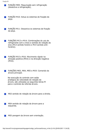 Função M
FUNÇÃO M09: Maquinação sem refrigeração
(desactiva a refrigeração).
FUNÇÃO M10: Actua os sistemas de fixação da
peça.
FUNÇÃO M11: Desactiva os sistemas de fixação
da peça.
FUNÇÕES M13 e M14: Combinações do uso de
refrigerante com o início e sentido de rotação do
eixo (M13 sentido horário e M14 sentido anti-
horário).
FUNÇÃO M15 e M16: Movimento rápido na
direcção positiva (M15) e na direcção negativa
(M16).
FUNÇÕES M03, M04, M05 e M19: Comando da
árvore principal.
Na execução do controle com saída
analógica da velocidade de rotação da
árvore, são utilizadas as seguintes letras M
para o controle da referida árvore.
M03 sentido de rotação da árvore para a direita.
M04 sentido de rotação da árvore para a
esquerda.
M05 paragem da árvore sem orientação.
http://server01/cnc/programacao/linguagem/codigo_iso/funcoes/funcao_m.htm (2 of 4) [29-06-2001 11:34:20]
 