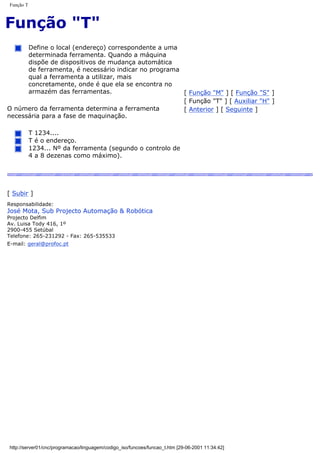 Função T
Função "T"
Define o local (endereço) correspondente a uma
determinada ferramenta. Quando a máquina
dispõe de dispositivos de mudança automática
de ferramenta, é necessário indicar no programa
qual a ferramenta a utilizar, mais
concretamente, onde é que ela se encontra no
armazém das ferramentas.
O número da ferramenta determina a ferramenta
necessária para a fase de maquinação.
T 1234....
T é o endereço.
1234... Nº da ferramenta (segundo o controlo de
4 a 8 dezenas como máximo).
[ Função "M" ] [ Função "S" ]
[ Função "T" ] [ Auxiliar "H" ]
[ Anterior ] [ Seguinte ]
[ Subir ]
Responsabilidade:
José Mota, Sub Projecto Automação & Robótica
Projecto Delfim
Av. Luisa Tody 416, 1º
2900-455 Setúbal
Telefone: 265-231292 - Fax: 265-535533
E-mail: geral@profoc.pt
http://server01/cnc/programacao/linguagem/codigo_iso/funcoes/funcao_t.htm [29-06-2001 11:34:42]
 