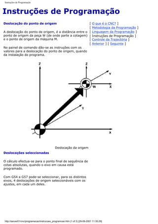 Instruções de Programação
Instruções de Programação
Deslocação do ponto de origem
A deslocação do ponto de origem, é a distância entre o
ponto de origem da peça W (de onde parte a cotagem)
e o ponto de origem da máquina M.
No painel de comando dão-se as instruções com os
valores para a deslocação do ponto de origem, quando
da instalação do programa.
[ O que é o CNC? ]
[ Metodologia da Programação ]
[ Linguagem da Programação ]
[ Instruções de Programação ]
[ Controle da Trajectória ]
[ Anterior ] [ Seguinte ]
Deslocação da origem
Deslocações seleccionadas
O cálculo efectua-se para o ponto final de sequência de
cotas absolutas, quando o eixo em causa está
programado.
Com G54 a G57 pode-se seleccionar, para os distintos
eixos, 4 deslocações de origem seleccionáveis com os
ajustes, em cada um deles.
http://server01/cnc/programacao/instrucoes_programcao.htm (1 of 3) [29-06-2001 11:35:29]
 