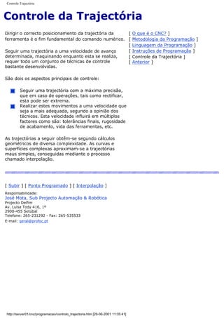 Controle Trajectória
Controle da Trajectória
Dirigir o correcto posicionamento da trajectória da
ferramenta é o fim fundamental do comando numérico.
Seguir uma trajectória a uma velocidade de avanço
determinada, maquinando enquanto esta se realiza,
requer todo um conjunto de técnicas de controle
bastante desenvolvidas.
São dois os aspectos principais de controle:
Seguir uma trajectória com a máxima precisão,
que em caso de operações, tais como rectificar,
esta pode ser extrema.
Realizar estes movimentos a uma velocidade que
seja a mais adequada, segundo a opinião dos
técnicos. Esta velocidade influirá em múltiplos
factores como são: tolerâncias finais, rugosidade
de acabamento, vida das ferramentas, etc.
As trajectórias a seguir obtêm-se segundo cálculos
geométricos de diversa complexidade. As curvas e
superfícies complexas aproximam-se a trajectórias
maus simples, conseguidas mediante o processo
chamado interpolação.
[ O que é o CNC? ]
[ Metodologia da Programação ]
[ Linguagem da Programação ]
[ Instruções de Programação ]
[ Controle da Trajectória ]
[ Anterior ]
[ Subir ] [ Ponto Programado ] [ Interpolação ]
Responsabilidade:
José Mota, Sub Projecto Automação & Robótica
Projecto Delfim
Av. Luisa Tody 416, 1º
2900-455 Setúbal
Telefone: 265-231292 - Fax: 265-535533
E-mail: geral@profoc.pt
http://server01/cnc/programacao/controlo_trajectoria.htm [29-06-2001 11:35:41]
 