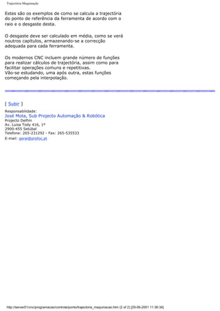 Trajectória Maquinação
Estes são os exemplos de como se calcula a trajectória
do ponto de referência da ferramenta de acordo com o
raio e o desgaste desta.
O desgaste deve ser calculado em média, como se verá
noutros capítulos, armazenando-se a correcção
adequada para cada ferramenta.
Os modernos CNC incluem grande número de funções
para realizar cálculos de trajectória, assim como para
facilitar operações comuns e repetitivas.
Vão-se estudando, uma após outra, estas funções
começando pela interpolação.
[ Subir ]
Responsabilidade:
José Mota, Sub Projecto Automação & Robótica
Projecto Delfim
Av. Luisa Tody 416, 1º
2900-455 Setúbal
Telefone: 265-231292 - Fax: 265-535533
E-mail: geral@profoc.pt
http://server01/cnc/programacao/controle/ponto/trajectoria_maquinacao.htm (2 of 2) [29-06-2001 11:36:34]
 