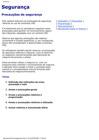 Segurança
Segurança
Precauções de segurança
Este capítulo descreve as precauções de segurança
relativas ao uso de comandos CNC.
É fundamental que os utilizadores respeitem estas
precauções para garantir um funcionamento seguro
das máquinas, equipadas com um controlo CNC.
Observe que algumas precauções são relativas
unicamente a funções específicas, e, por conseguinte,
talvez não correspondam a determinados comandos
CNC.
Os utilizadores também devem observar as precauções
de segurança relativas à máquina, como se descreve
no respectivo manual fornecido pelo fabricante da
máquina-ferramenta a utilizar.
Antes de tentar utilizar a máquina ou criar um
programa para controlar o funcionamento da máquina,
o operador deve estudar a fundo o conteúdo deste
manual e o correspondente manual fornecido pelo
fabricante da máquina-ferramenta.
Temas
1. Definição das indicações de aviso,
precaução e nota
2. Avisos e precauções gerais
3. Avisos e precauções relativos à
programação
4. Avisos e precauções relativos à utilização
5. Avisos relativos à manutenção diária
[ Indicações ] [ Precauções ]
[ Programação ]
[ Manuseamento ]
[ Manutenção Diária ][ Anterior ]
http://server01/cnc/seguranca.htm (1 of 2) [29-06-2001 11:39:51]
 